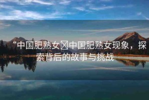 “中國(guó)肥熟女?中國(guó)肥熟女現(xiàn)象，探索背后的故事與挑戰(zhàn)