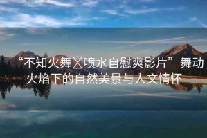 “不知火舞?噴水自慰爽影片”舞動(dòng)火焰下的自然美景與人文情懷