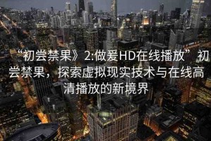“初嘗禁果》2:做爰HD在線播放”初嘗禁果，探索虛擬現(xiàn)實(shí)技術(shù)與在線高清播放的新境界