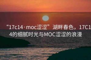 “17c14·moc澀澀”湖畔春色，17C14的細(xì)膩時光與MOC澀澀的浪漫