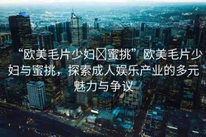 “歐美毛片少婦?蜜挑”歐美毛片少婦與蜜挑，探索成人娛樂(lè)產(chǎn)業(yè)的多元魅力與爭(zhēng)議