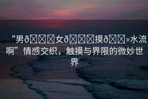 “男??女??摸??水流啊”情感交織，觸摸與界限的微妙世界