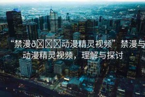 “禁漫??動漫精靈視頻”禁漫與動漫精靈視頻，理解與探討
