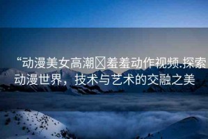 “動(dòng)漫美女高潮?羞羞動(dòng)作視頻.探索動(dòng)漫世界，技術(shù)與藝術(shù)的交融之美