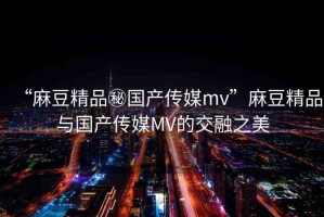 “麻豆精品秘國產(chǎn)傳媒mv”麻豆精品與國產(chǎn)傳媒MV的交融之美