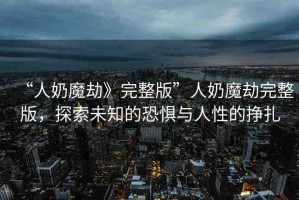 “人奶魔劫》完整版”人奶魔劫完整版，探索未知的恐懼與人性的掙扎