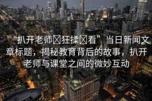 “扒開老師?狂揉?看”當日新聞文章標題，揭秘教育背后的故事，扒開老師與課堂之間的微妙互動
