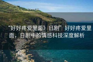 “好好疼愛(ài)里面》日劇”好好疼愛(ài)里面，日劇中的情感科技深度解析