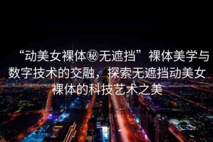 “動(dòng)美女裸體秘?zé)o遮擋”裸體美學(xué)與數(shù)字技術(shù)的交融，探索無遮擋動(dòng)美女裸體的科技藝術(shù)之美