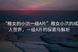 “稚女的小泬一級(jí)A片”稚女小泬的成人世界，一級(jí)A片的探索與解析