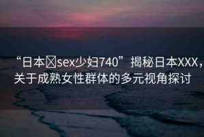 “日本?sex少婦740”揭秘日本XXX，關(guān)于成熟女性群體的多元視角探討