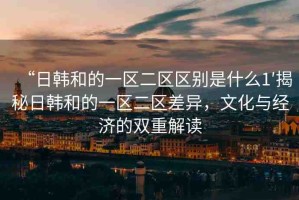 “日韓和的一區(qū)二區(qū)區(qū)別是什么1′揭秘日韓和的一區(qū)二區(qū)差異，文化與經(jīng)濟(jì)的雙重解讀