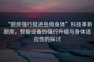 “廚房強(qiáng)行挺進(jìn)岳?身體”科技革新廚房，智能設(shè)備的強(qiáng)行升級(jí)與身體適應(yīng)性的探討