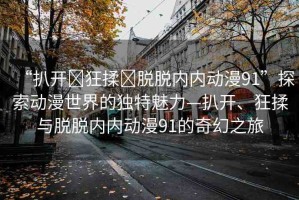 “扒開?狂揉?脫脫內(nèi)內(nèi)動漫91”探索動漫世界的獨特魅力—扒開、狂揉與脫脫內(nèi)內(nèi)動漫91的奇幻之旅