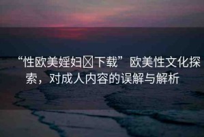 “性歐美婬婦?下載”歐美性文化探索，對成人內(nèi)容的誤解與解析