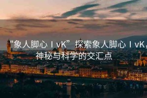 “象人腳心ⅠvK”探索象人腳心ⅠvK，神秘與科學的交匯點
