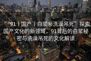 “91丨國(guó)產(chǎn)丨白漿秘洗澡吊死”探索國(guó)產(chǎn)文化的新領(lǐng)域，91背后的白漿秘密與洗澡吊死的文化解讀