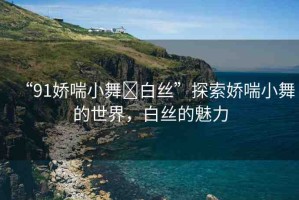 “91嬌喘小舞?白絲”探索嬌喘小舞的世界，白絲的魅力