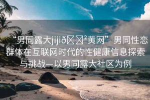 “男同露大jiji??黃網(wǎng)”男同性戀群體在互聯(lián)網(wǎng)時代的性健康信息探索與挑戰(zhàn)—以男同露大社區(qū)為例