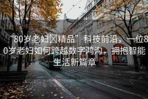 “80歲老婦?精品”科技前沿，一位80歲老婦如何跨越數(shù)字鴻溝，擁抱智能生活新篇章