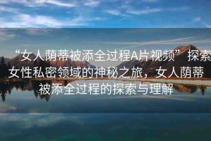 “女人蔭蒂被添全過程A片視頻”探索女性私密領域的神秘之旅，女人蔭蒂被添全過程的探索與理解