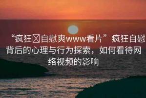 “瘋狂?自慰爽www看片”瘋狂自慰背后的心理與行為探索，如何看待網(wǎng)絡(luò)視頻的影響