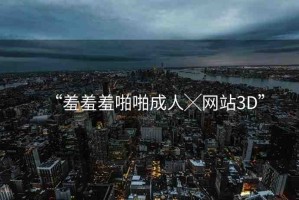 “羞羞羞啪啪成人╳網(wǎng)站3D”