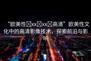 “歐美性?xx?xx?高清”歐美性文化中的高清影像技術(shù)，探索前沿與影響