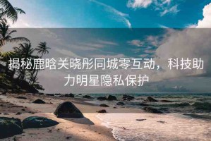 揭秘鹿晗關(guān)曉彤同城零互動，科技助力明星隱私保護(hù)