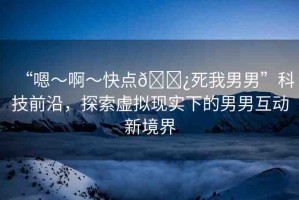 “嗯～啊～快點(diǎn)??死我男男”科技前沿，探索虛擬現(xiàn)實(shí)下的男男互動(dòng)新境界