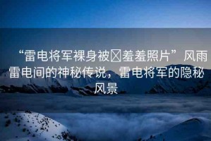 “雷電將軍裸身被?羞羞照片”風雨雷電間的神秘傳說，雷電將軍的隱秘風景