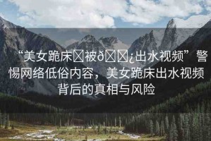 “美女跪床?被??出水視頻”警惕網(wǎng)絡(luò)低俗內(nèi)容，美女跪床出水視頻背后的真相與風(fēng)險(xiǎn)