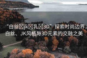 “白絲?jk?乳?3D”探索時(shí)尚邊界，白絲、JK風(fēng)格與3D元素的交融之美