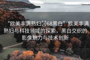 “歐美豐滿熟婦?68黑白”歐美豐滿熟婦與科技領域的探索，黑白交織的影像魅力與技術創(chuàng)新