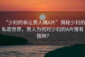 “少婦的秘讓男人桶A片”揭秘少婦的私密世界，男人為何對少婦的A片情有獨鐘？
