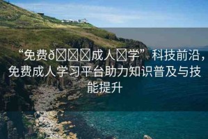 “免費??成人?學(xué)”科技前沿，免費成人學(xué)習(xí)平臺助力知識普及與技能提升
