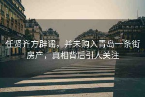 任賢齊方辟謠，并未購(gòu)入青島一條街房產(chǎn)，真相背后引人關(guān)注