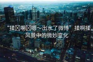 “揉?啊?嗯～出水了微博”揉啊揉，風(fēng)景中的微妙變化