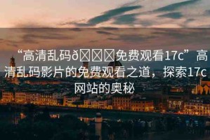 “高清亂碼??免費觀看17c”高清亂碼影片的免費觀看之道，探索17c網(wǎng)站的奧秘 