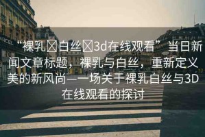 “裸乳?白絲?3d在線觀看”當(dāng)日新聞文章標(biāo)題，裸乳與白絲，重新定義美的新風(fēng)尚—一場關(guān)于裸乳白絲與3D在線觀看的探討