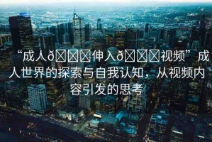 “成人??伸入??視頻”成人世界的探索與自我認知，從視頻內容引發(fā)的思考