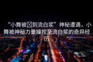 “小舞被?到流白漿”神秘遭遇，小舞被神秘力量操控至流白漿的奇異經(jīng)歷