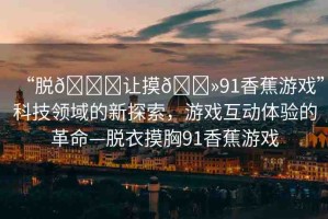 “脫??讓摸??91香蕉游戲”科技領(lǐng)域的新探索，游戲互動(dòng)體驗(yàn)的革命—脫衣摸胸91香蕉游戲