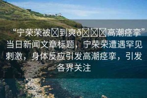 “寧榮榮被?到爽??高潮痙攣”當(dāng)日新聞文章標(biāo)題，寧榮榮遭遇罕見刺激，身體反應(yīng)引發(fā)高潮痙攣，引發(fā)各界關(guān)注