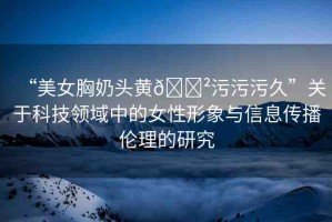 “美女胸奶頭黃??污污污久”關(guān)于科技領(lǐng)域中的女性形象與信息傳播倫理的研究