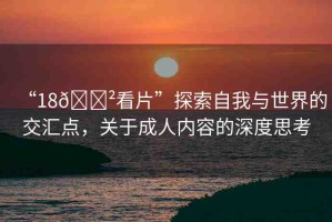 “18??看片”探索自我與世界的交匯點(diǎn)，關(guān)于成人內(nèi)容的深度思考