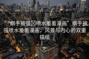 “綱手被強(qiáng)?噴水羞羞漫畫(huà)”綱手被強(qiáng)噴水羞羞漫畫(huà)，風(fēng)景與內(nèi)心的雙重描繪