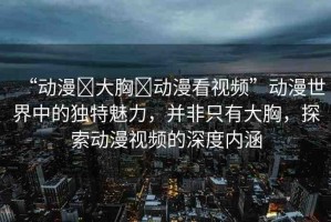 “動漫?大胸?動漫看視頻”動漫世界中的獨特魅力，并非只有大胸，探索動漫視頻的深度內涵