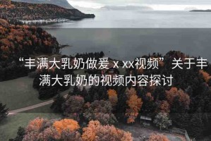 “豐滿大乳奶做爰ⅹxx視頻”關(guān)于豐滿大乳奶的視頻內(nèi)容探討