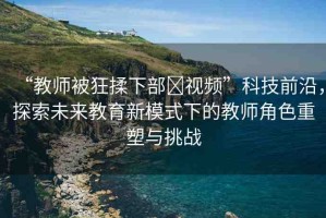 “教師被狂揉下部?視頻”科技前沿，探索未來教育新模式下的教師角色重塑與挑戰(zhàn)